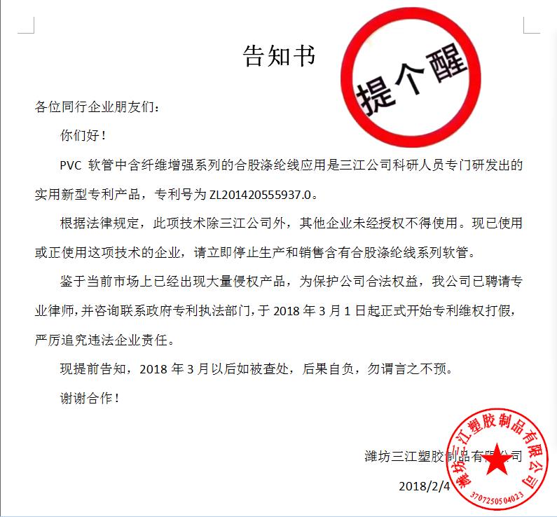 告知書(shū)

各位同行企業(yè)朋友們：
    你們好！
    PVC軟管中含纖維增強(qiáng)系列的合股滌綸線(xiàn)應(yīng)用是三江公司科研人員專(zhuān)門(mén)研發(fā)出的實(shí)用新型專(zhuān)利產(chǎn)品，專(zhuān)利號(hào)為ZL201420555937.0。
    根據(jù)法律規(guī)定，此項(xiàng)技術(shù)除三江公司外，其他企業(yè)未經(jīng)授權(quán)不得使用?，F(xiàn)已使用或正使用這項(xiàng)技術(shù)的企業(yè)，請(qǐng)立即停止生產(chǎn)和銷(xiāo)售含有合股滌綸線(xiàn)系列軟管。
    鑒于當(dāng)前市場(chǎng)上已經(jīng)出現(xiàn)大量侵權(quán)產(chǎn)品，為保護(hù)公司合法權(quán)益，我公司已聘請(qǐng)專(zhuān)業(yè)律師，并咨詢(xún)聯(lián)系政府專(zhuān)利執(zhí)法部門(mén)，于2018年3月1日起正式開(kāi)始專(zhuān)利維權(quán)打假，嚴(yán)厲追究違法企業(yè)責(zé)任。
    現(xiàn)提前告知，2018年3月以后如被查處，后果自負(fù)，勿謂言之不預(yù)。
謝謝合作！

濰坊三江塑膠制品有限公司
                                             2018/2/4